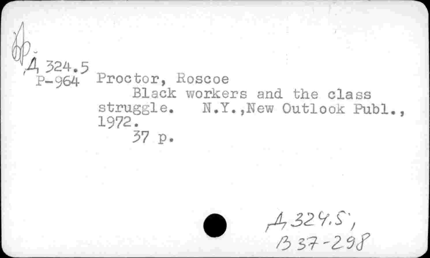 ﻿Proctor, Roscoe
Black workers and. the class struggle. N.Y.,New Outlook Publ. 1972.
37 P.
ASMS',